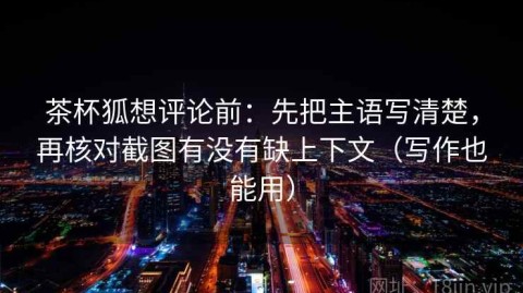 茶杯狐想评论前：先把主语写清楚，再核对截图有没有缺上下文（写作也能用）