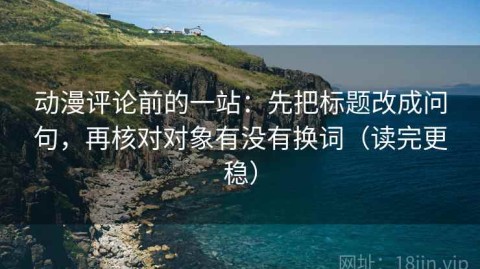 动漫评论前的一站：先把标题改成问句，再核对对象有没有换词（读完更稳）