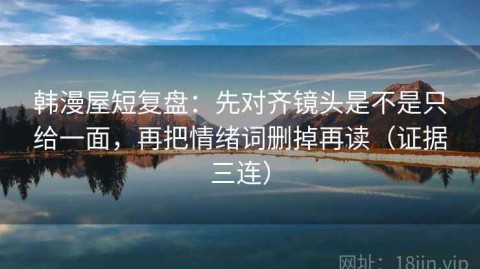 韩漫屋短复盘：先对齐镜头是不是只给一面，再把情绪词删掉再读（证据三连）