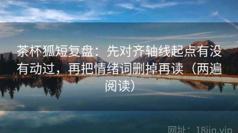 茶杯狐短复盘：先对齐轴线起点有没有动过，再把情绪词删掉再读（两遍阅读）