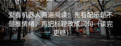 爱看机器人两遍阅读：先看配乐是不是推情绪，再把标题改成问句（读完更稳）