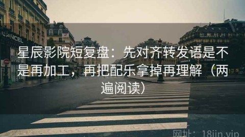 星辰影院短复盘：先对齐转发语是不是再加工，再把配乐拿掉再理解（两遍阅读）