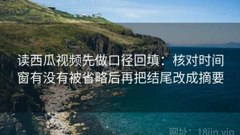 读西瓜视频先做口径回填：核对时间窗有没有被省略后再把结尾改成摘要