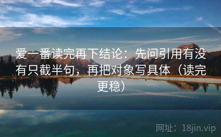 爱一番读完再下结论：先问引用有没有只截半句，再把对象写具体（读完更稳）