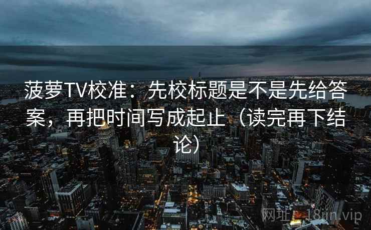 菠萝TV校准：先校标题是不是先给答案，再把时间写成起止（读完再下结论）