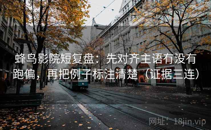 蜂鸟影院短复盘：先对齐主语有没有跑偏，再把例子标注清楚（证据三连）