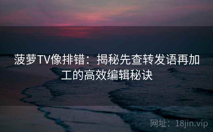 菠萝TV像排错：揭秘先查转发语再加工的高效编辑秘诀
