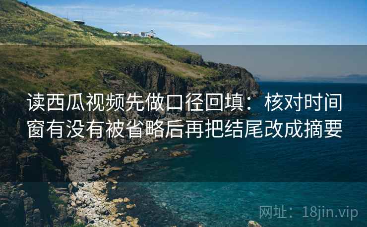读西瓜视频先做口径回填：核对时间窗有没有被省略后再把结尾改成摘要