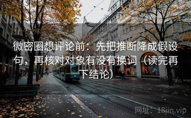 微密圈想评论前：先把推断降成假设句，再核对对象有没有换词（读完再下结论）