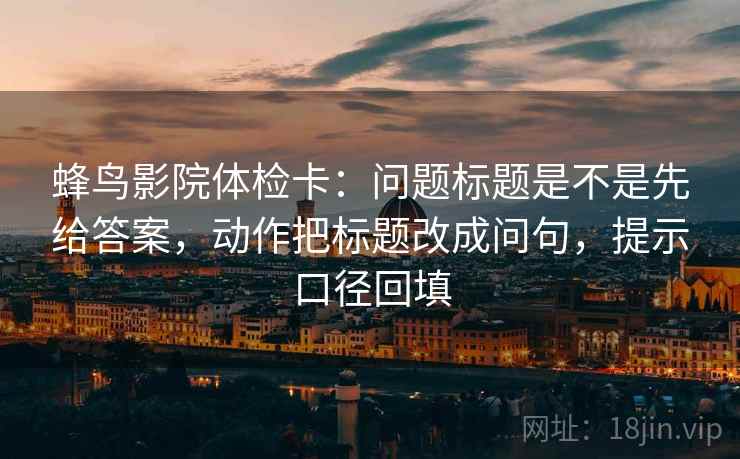 蜂鸟影院体检卡：问题标题是不是先给答案，动作把标题改成问句，提示口径回填