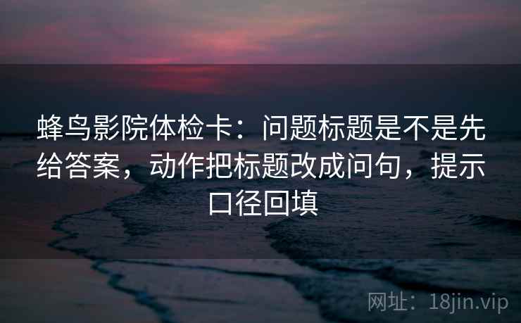 蜂鸟影院体检卡：问题标题是不是先给答案，动作把标题改成问句，提示口径回填