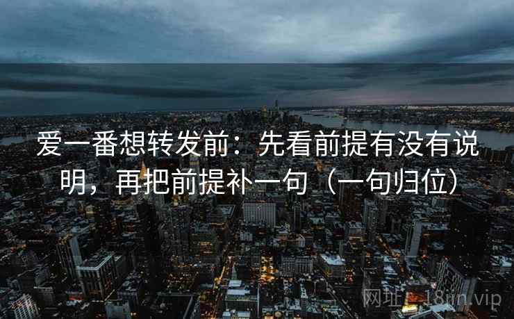 爱一番想转发前：先看前提有没有说明，再把前提补一句（一句归位）