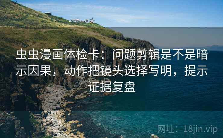 虫虫漫画体检卡：问题剪辑是不是暗示因果，动作把镜头选择写明，提示证据复盘
