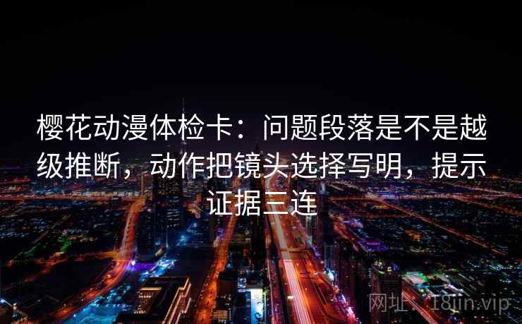 樱花动漫体检卡:问题段落是不是越级推断,动作把镜头选择写明,提示证据三连 樱花动漫体检卡:问题段落是不是越级推断,动作把镜头选择写明,提示证据三连