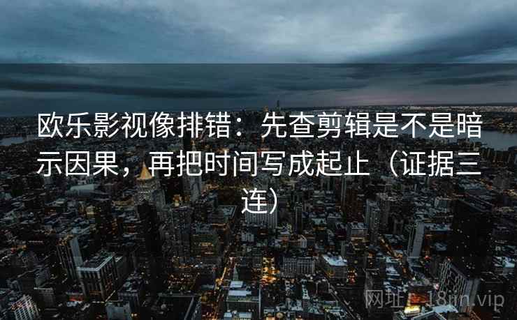 欧乐影视像排错：先查剪辑是不是暗示因果，再把时间写成起止（证据三连）