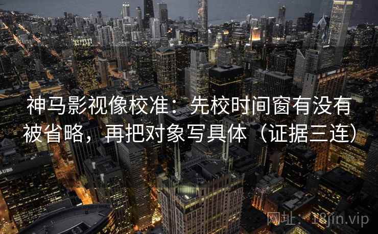 神马影视像校准：先校时间窗有没有被省略，再把对象写具体（证据三连）