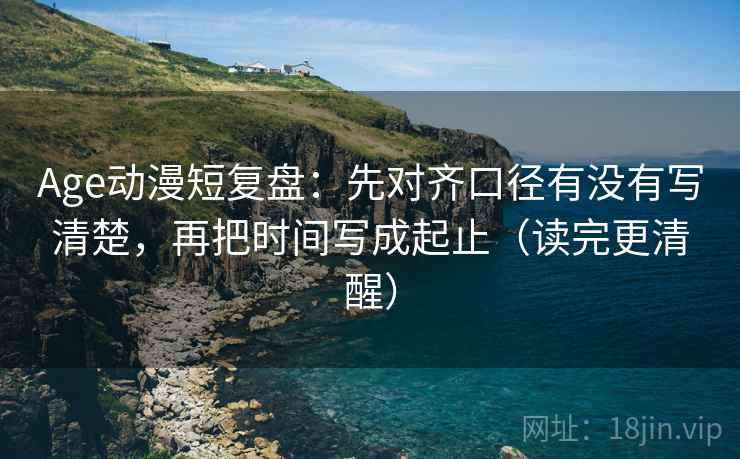 Age动漫短复盘：先对齐口径有没有写清楚，再把时间写成起止（读完更清醒）