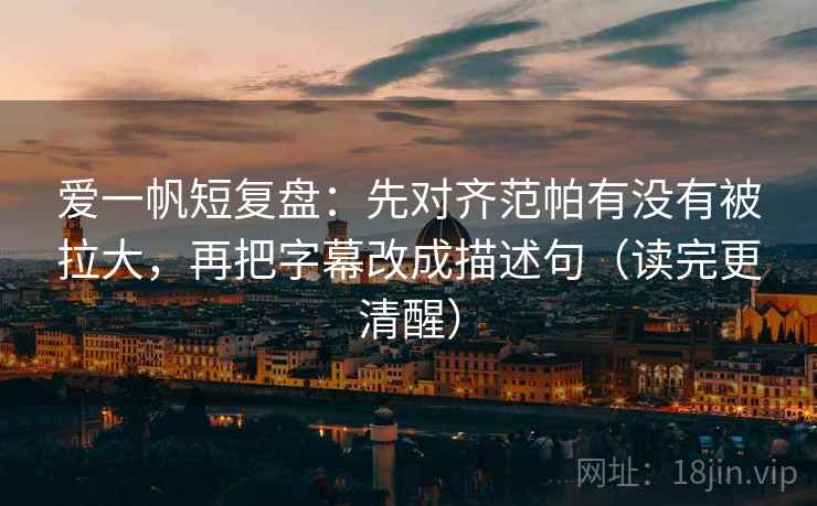 爱一帆短复盘：先对齐范帕有没有被拉大，再把字幕改成描述句（读完更清醒）