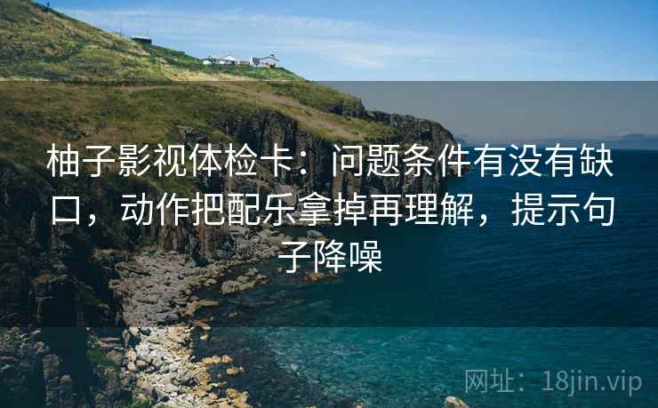 柚子影视体检卡：问题条件有没有缺口，动作把配乐拿掉再理解，提示句子降噪