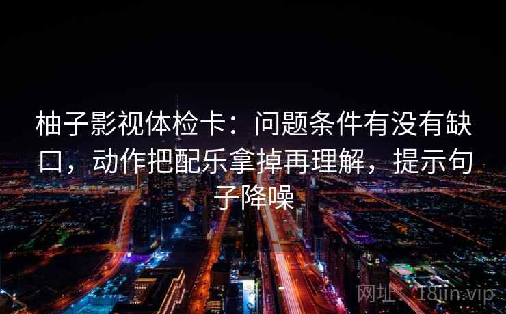 柚子影视体检卡：问题条件有没有缺口，动作把配乐拿掉再理解，提示句子降噪