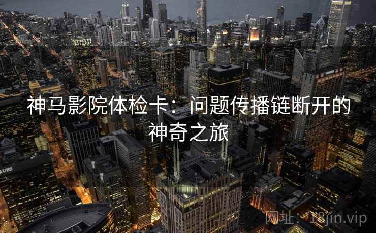神马影院体检卡：问题传播链断开的神奇之旅