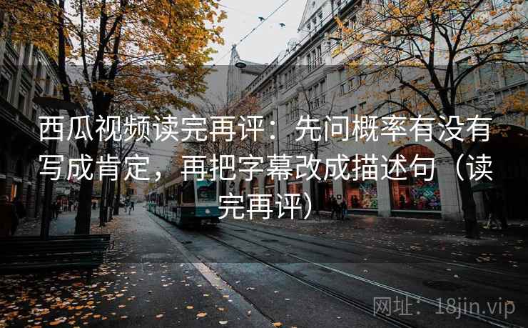 西瓜视频读完再评：先问概率有没有写成肯定，再把字幕改成描述句（读完再评）