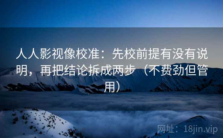 人人影视像校准：先校前提有没有说明，再把结论拆成两步（不费劲但管用）